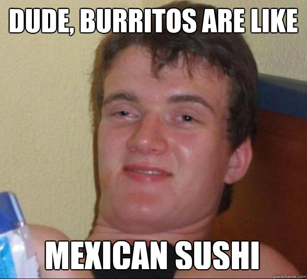 Dude, Burritos are like Mexican Sushi  ten guy