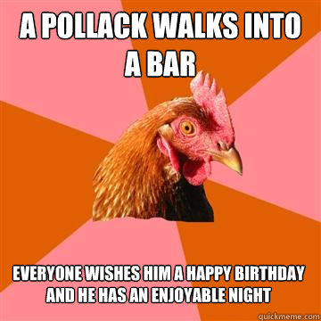 A Pollack walks into a bar Everyone wishes him a Happy birthday and he has an enjoyable night  Anti-Joke Chicken