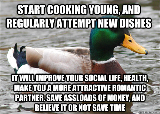 start cooking young, and regularly attempt new dishes it will improve your social life, health, make you a more attractive romantic partner, save assloads of money, and believe it or not save time  Actual Advice Mallard