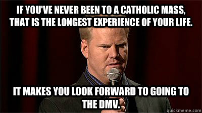 If you've never been to a Catholic mass, that is the longest experience of your life. It makes you look forward to going to the DMV. - If you've never been to a Catholic mass, that is the longest experience of your life. It makes you look forward to going to the DMV.  Jim Gaffigan Not Even Close