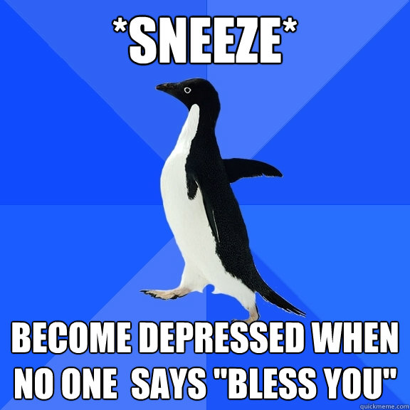 *Sneeze* become depressed when no one  says 