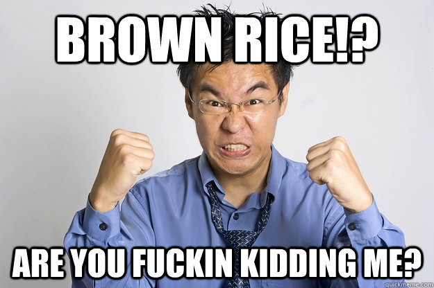 Brown Rice!? Are you Fuckin kidding me?  Angry Asian