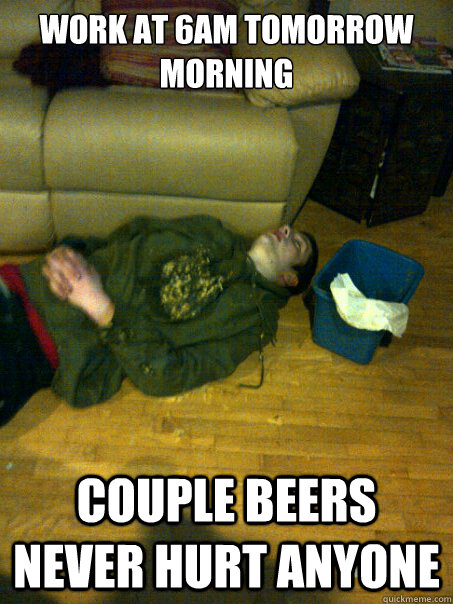 WORK AT 6AM TOMORROW MORNING  COUPLE BEERS NEVER HURT ANYONE  Drunk
