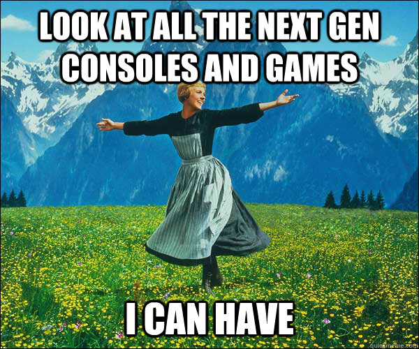 Look at all the next gen consoles and games I can have  Sound of Music