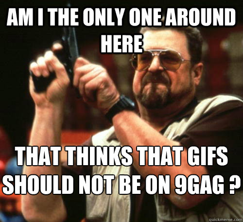 Am i the only one around here that thinks that gifs should not be on 9gag ?  Am I The Only One Around Here