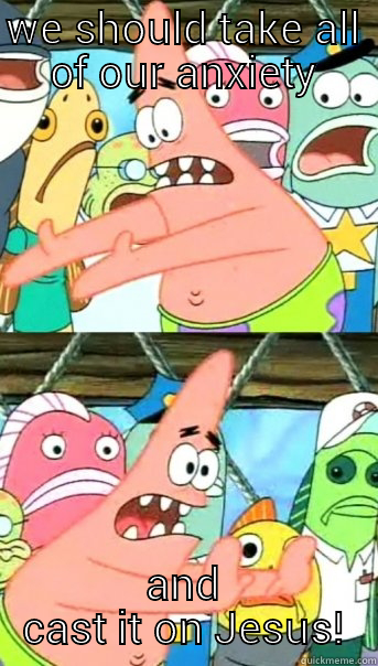 WE SHOULD TAKE ALL OF OUR ANXIETY AND CAST IT ON JESUS! Push it somewhere else Patrick