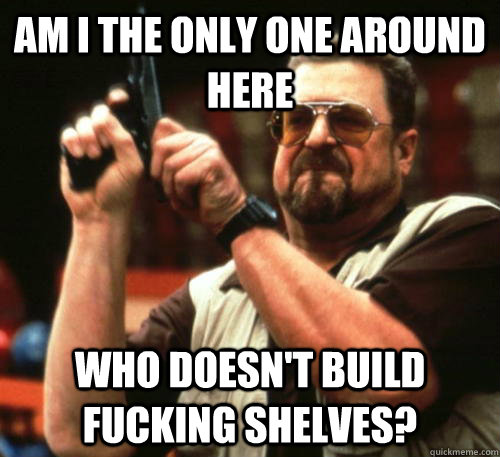 Am i the only one around here Who doesn't build fucking shelves? - Am i the only one around here Who doesn't build fucking shelves?  Am I The Only One Around Here