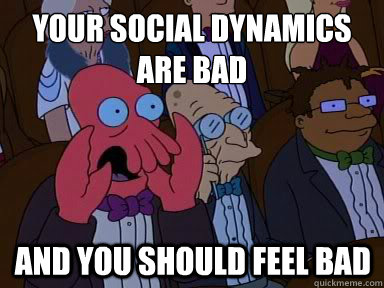 Your social dynamics are bad And you should feel bad  X is bad and you should feel bad