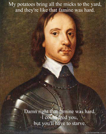 My potatoes bring all the micks to the yard,
and they're like that famine was hard.  Damn right that famine was hard.
I could feed you, 
but you'll have to starve.  