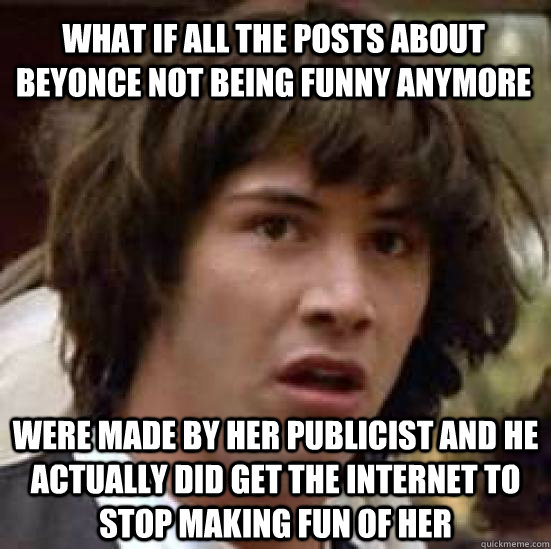 what if all the posts about beyonce not being funny anymore were made by her publicist and he actually did get the internet to stop making fun of her  conspiracy keanu