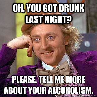 Oh, you got drunk last night? Please, tell me more about your Alcoholism.  Psychotic Willy Wonka