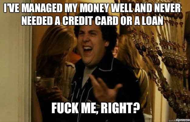 I've managed my money well and never needed a credit card or a loan FUCK ME, RIGHT?  fuck me right