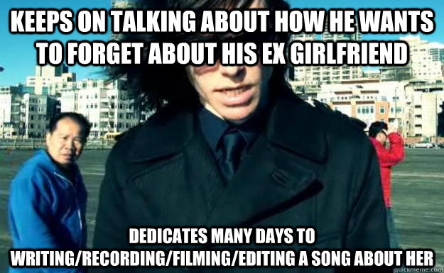 Keeps on talking about how he wants to forget about his ex girlfriend  dedicates many days to writing/recording/filming/editing a song about her  