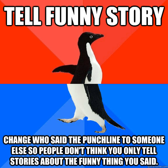 Tell funny story Change who said the punchline to someone else so people don't think you only tell stories about the funny thing you said.  - Tell funny story Change who said the punchline to someone else so people don't think you only tell stories about the funny thing you said.   Socially Awesome Awkward Penguin
