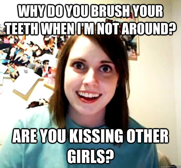 Why do you brush your teeth when I'm not around? Are you kissing other girls?  Overly Attached Girlfriend