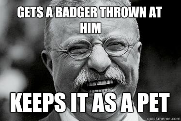 Gets a badger thrown at him  Keeps it as a pet - Gets a badger thrown at him  Keeps it as a pet  Badass Teddy Roosevelt
