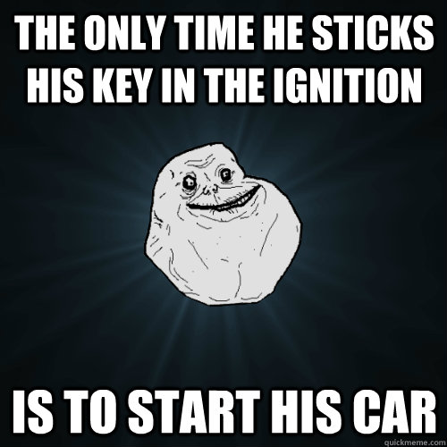 The only time he sticks his key in the ignition Is to start his car  Forever Alone