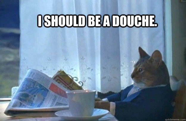 I should be a douche. - I should be a douche.  Sophisticated Cat