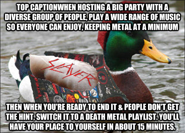 Top captionWhen hosting a big party with a diverse group of people, play a wide range of music so everyone can enjoy, keeping metal at a minimum Then when you're ready to end it & people don't get the hint, switch it to a death metal playlist. You'll have  