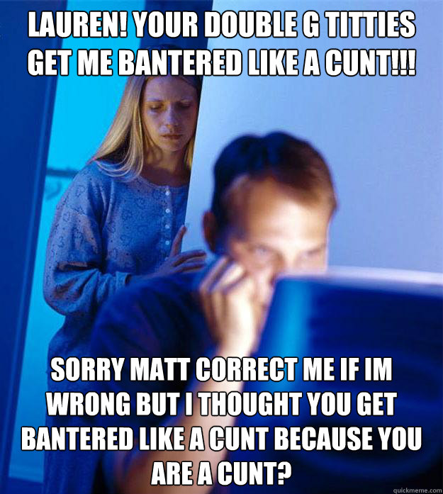LAUREN! YOUR DOUBLE G TITTIES GET ME BANTERED LIKE A CUNT!!! SORRY MATT CORRECT ME IF IM WRONG BUT I THOUGHT YOU GET BANTERED LIKE A CUNT BECAUSE YOU ARE A CUNT?  Redditors Wife