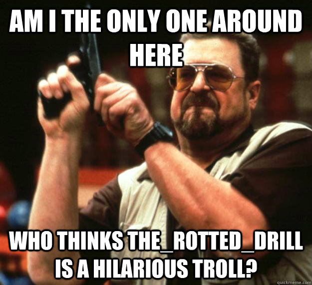 am I the only one around here Who thinks The_Rotted_drill is a hilarious troll?  Angry Walter