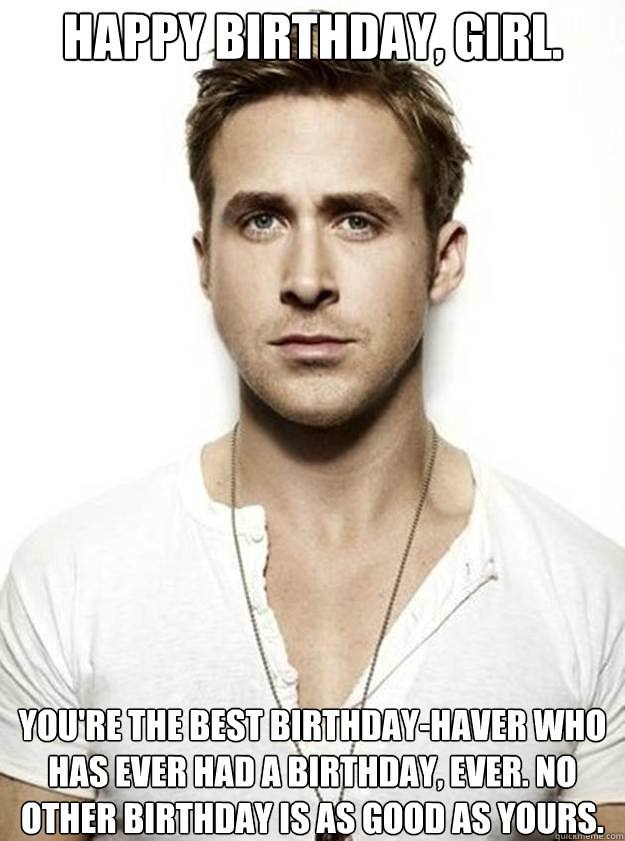 Happy birthday, girl. you're the best birthday-haver who has ever had a birthday, ever. No other birthday is as good as yours.  Ryan Gosling Hey Girl