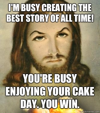 I'm busy creating the best story of all time! You're busy enjoying your cake day. You win.  