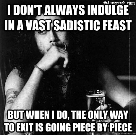 I don't always indulge in a vast sadistic feast But when I do, the only way to exit is going piece by piece - I don't always indulge in a vast sadistic feast But when I do, the only way to exit is going piece by piece  Most Interesting Tom Araya