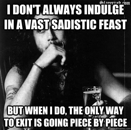 I don't always indulge in a vast sadistic feast But when I do, the only way to exit is going piece by piece  Most Interesting Tom Araya