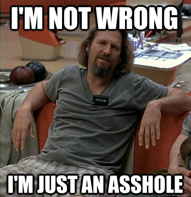 I'm not wrong I'm just an asshole  The Dude