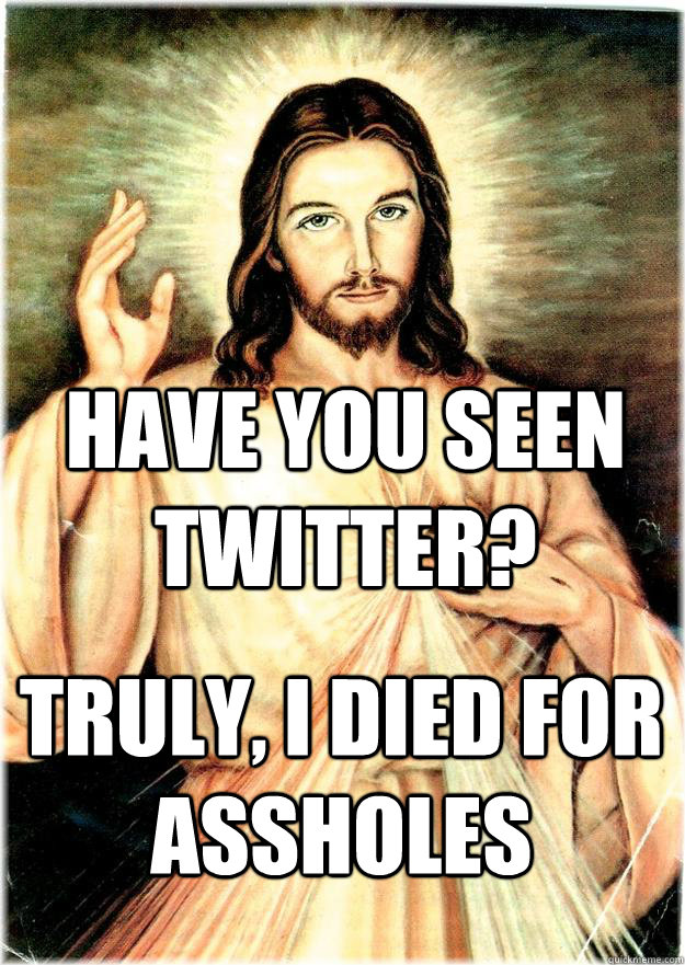 Have you seen twitter? Truly, I died for assholes  