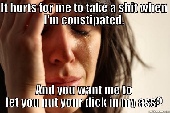 IT HURTS FOR ME TO TAKE A SHIT WHEN I'M CONSTIPATED. AND YOU WANT ME TO LET YOU PUT YOUR DICK IN MY ASS? First World Problems