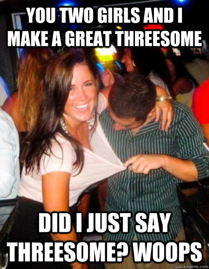 You two girls and i make a great threesome Did i just say threesome? woops  Captain Sublte