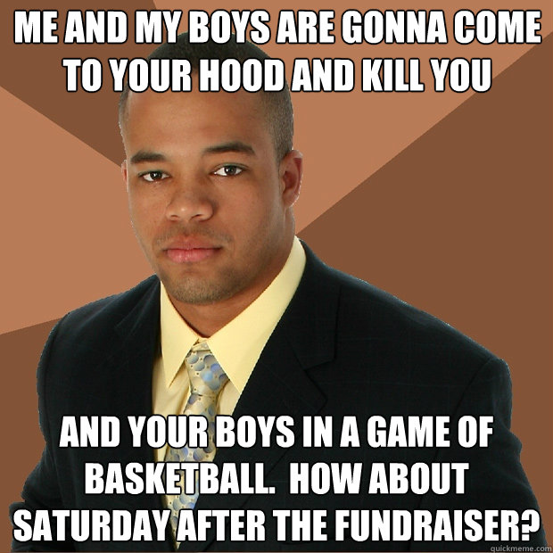 Me and my boys are gonna come to your hood and kill you and your boys in a game of basketball.  How about saturday after the fundraiser? - Me and my boys are gonna come to your hood and kill you and your boys in a game of basketball.  How about saturday after the fundraiser?  Successful Black Man
