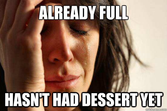 already full Hasn't had dessert yet  First World Problems