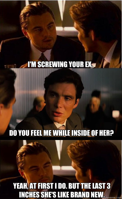 I'm screwing your ex. Do you feel me while inside of her? Yeah, at first I do. But the last 3 inches she's like brand new.  Inception Meme