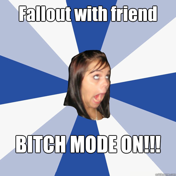 Fallout with friend BITCH MODE ON!!!  Annoying Facebook Girl