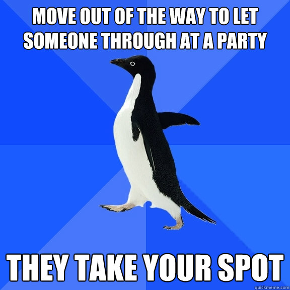 Move out of the way to let someone through at a party they take your spot  Socially Awkward Penguin