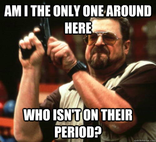 Am i the only one around here who isn't on their period? - Am i the only one around here who isn't on their period?  Am I The Only One Around Here