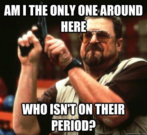 Am i the only one around here who isn't on their period?  Am I The Only One Around Here