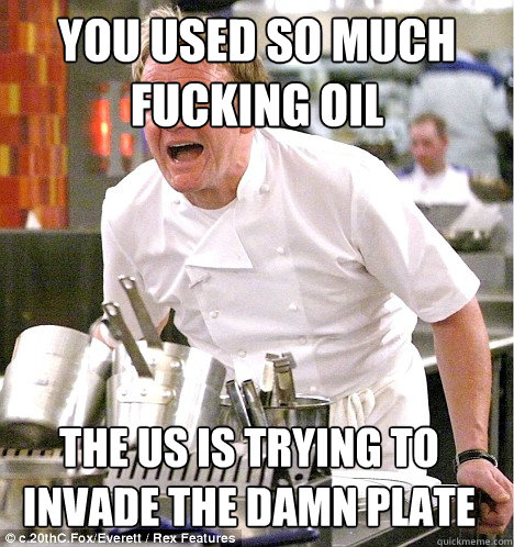 YOU USED SO MUCH FUCKING OIL THE US IS TRYING TO INVADE THE DAMN PLATE  gordon ramsay