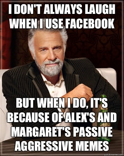 I don't always laugh when I use Facebook but when I do, It's because of Alex's and Margaret's passive aggressive memes  The Most Interesting Man In The World