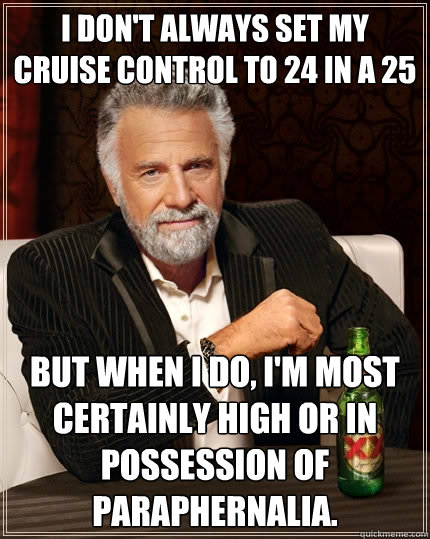 I don't always set my cruise control to 24 in a 25 But when I do, I'm most certainly high or in possession of paraphernalia.  The Most Interesting Man In The World