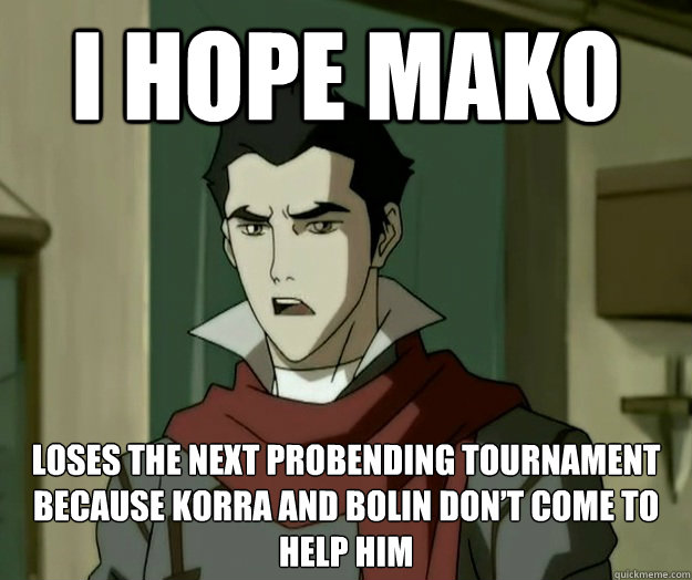 I hope mako loses the next Probending tournament because Korra and Bolin don’t come to help him  i hope mako