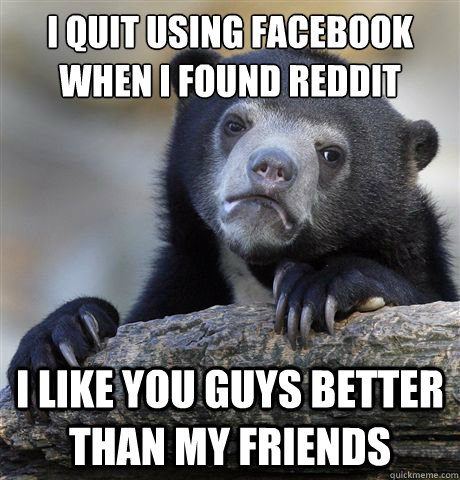 i quit using facebook when i found reddit i like you guys better than my friends - i quit using facebook when i found reddit i like you guys better than my friends  Confession Bear