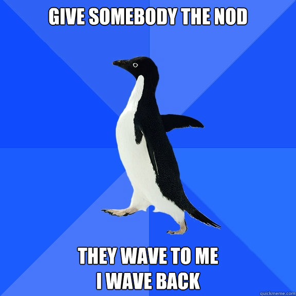 give somebody the nod They wave to me
I wave back  Socially Awkward Penguin