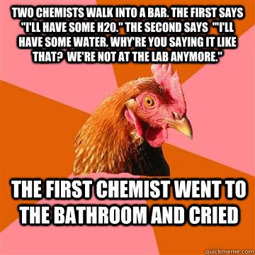Two chemists walk into a bar. The first says 
