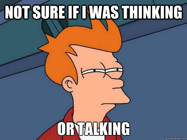 NOT SURE IF I WAS THINKING  OR TALKING  Not sure Fry