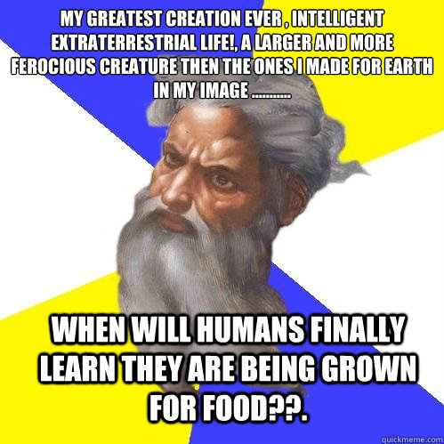 My greatest creation ever , intelligent extraterrestrial life!, A larger and more ferocious creature then the ones I made for earth in my image ........... When will humans finally learn they are being grown for food??.  Advice God