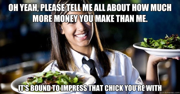 Oh yeah, please tell me all about how much more money you make than me. it's bound to impress that chick you're with - Oh yeah, please tell me all about how much more money you make than me. it's bound to impress that chick you're with  Jaded Restaurant Julie